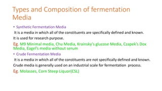 Types and Composition of fermentation
Media
• Synthetic Fermentation Media
It is a media in which all of the constituents are specifically defined and known.
It is used for research purpose.
Eg. M9 Minimal media, Chu Media, Krainsky's glucose Media, Czapek’s Dox
Media, Eagel’s media without serum
• Crude Fermentation Media
It is a media in which all of the constituents are not specifically defined and known.
Crude media is generally used on an industrial scale for fermentation process.
Eg. Molasses, Corn Steep Liquor(CSL)
 