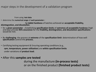 major steps in the development of a validation program
From using test data
• determine the numerical range of each parameter :
Eg tablet hardness of batches achieved an acceptable friability,
disintegration, and dissolution.
• for a given parameter ; Establishing specification limits of extremes of acceptable hardness (high
and low) provide 95% assurance for the friability, disintegration, and dissolution specifications
would be met.
• By challenging the process at extreme of the specification limit determination of how well
specification control the process.
• Certifying testing equipment & Ensuring operating conditions (e.g.,
rpm, temperature, power utilization) are within specification limits
under variations of product load.
• After this samples are tested
during the manufacture (in-process tests)
or on the finished product (finished product tests)
 