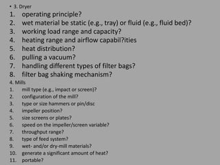 • 3. Dryer
1. operating principle?
2. wet material be static (e.g., tray) or fluid (e.g., fluid bed)?
3. working load range and capacity?
4. heating range and airflow capabil?ities
5. heat distribution?
6. pulling a vacuum?
7. handling different types of filter bags?
8. filter bag shaking mechanism?
4. Mills
1. mill type (e.g., impact or screen)?
2. configuration of the mill?
3. type or size hammers or pin/disc
4. impeller position?
5. size screens or plates?
6. speed on the impeller/screen variable?
7. throughput range?
8. type of feed system?
9. wet- and/or dry-mill materials?
10. generate a significant amount of heat?
11. portable?
 
