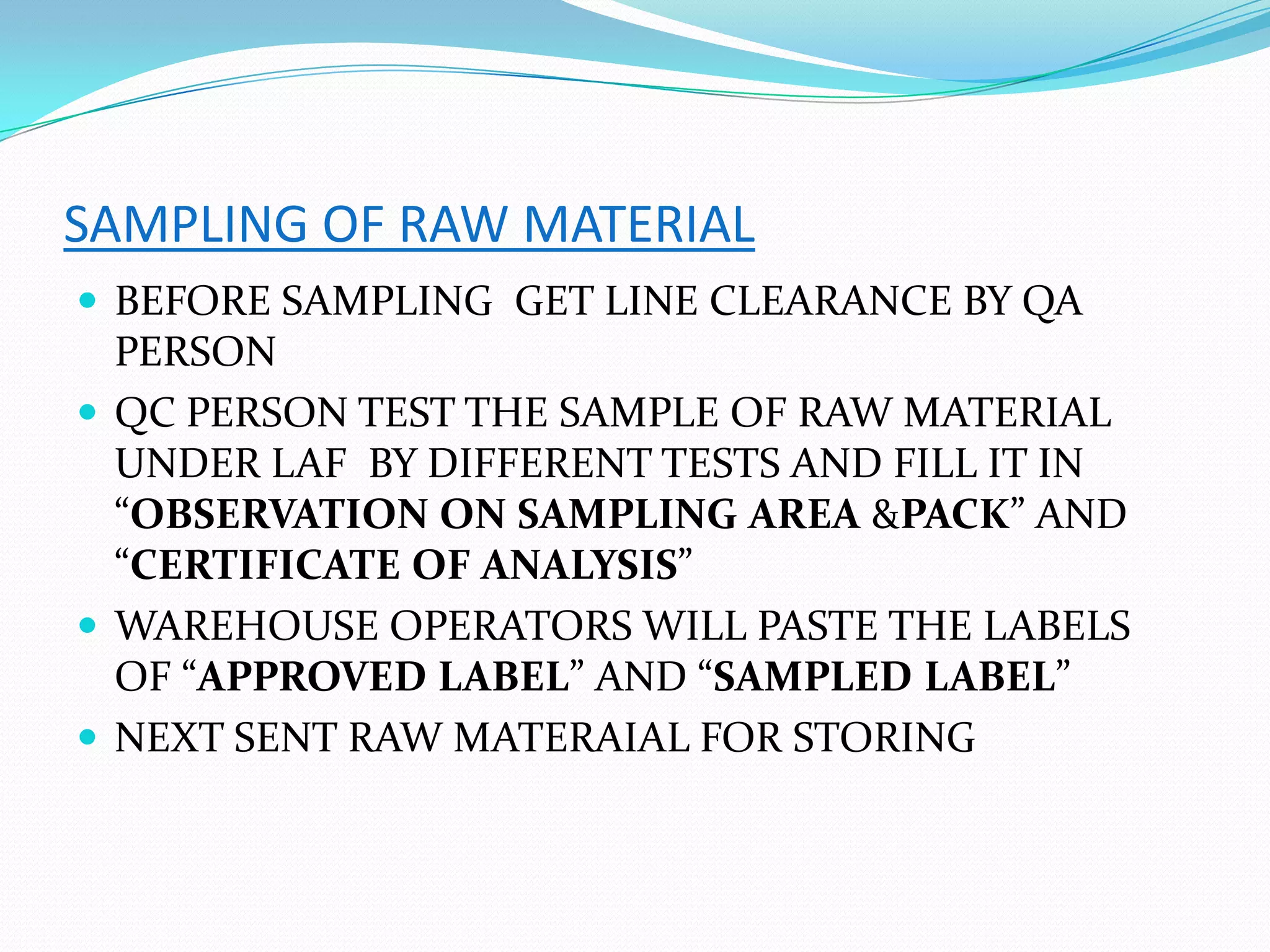 SAMPLING OF RAW MATERIAL
 BEFORE SAMPLING GET LINE CLEARANCE BY QA
PERSON
 QC PERSON TEST THE SAMPLE OF RAW MATERIAL
UNDER LAF BY DIFFERENT TESTS AND FILL IT IN
“OBSERVATION ON SAMPLING AREA &PACK” AND
“CERTIFICATE OF ANALYSIS”
 WAREHOUSE OPERATORS WILL PASTE THE LABELS
OF “APPROVED LABEL” AND “SAMPLED LABEL”
 NEXT SENT RAW MATERAIAL FOR STORING
 