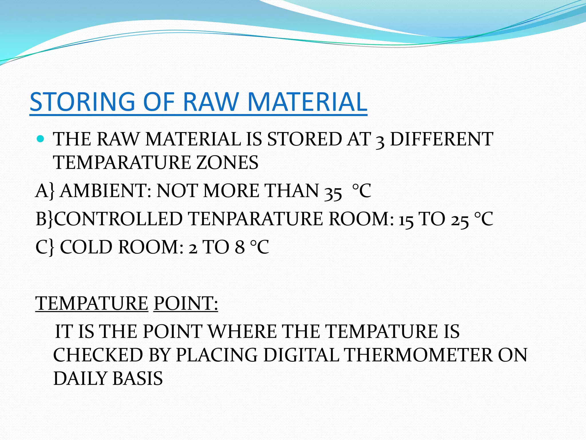 STORING OF RAW MATERIAL
 THE RAW MATERIAL IS STORED AT 3 DIFFERENT
TEMPARATURE ZONES
A} AMBIENT: NOT MORE THAN 35 °C
B}CONTROLLED TENPARATURE ROOM: 15 TO 25 °C
C} COLD ROOM: 2 TO 8 °C
TEMPATURE POINT:
IT IS THE POINT WHERE THE TEMPATURE IS
CHECKED BY PLACING DIGITAL THERMOMETER ON
DAILY BASIS
 