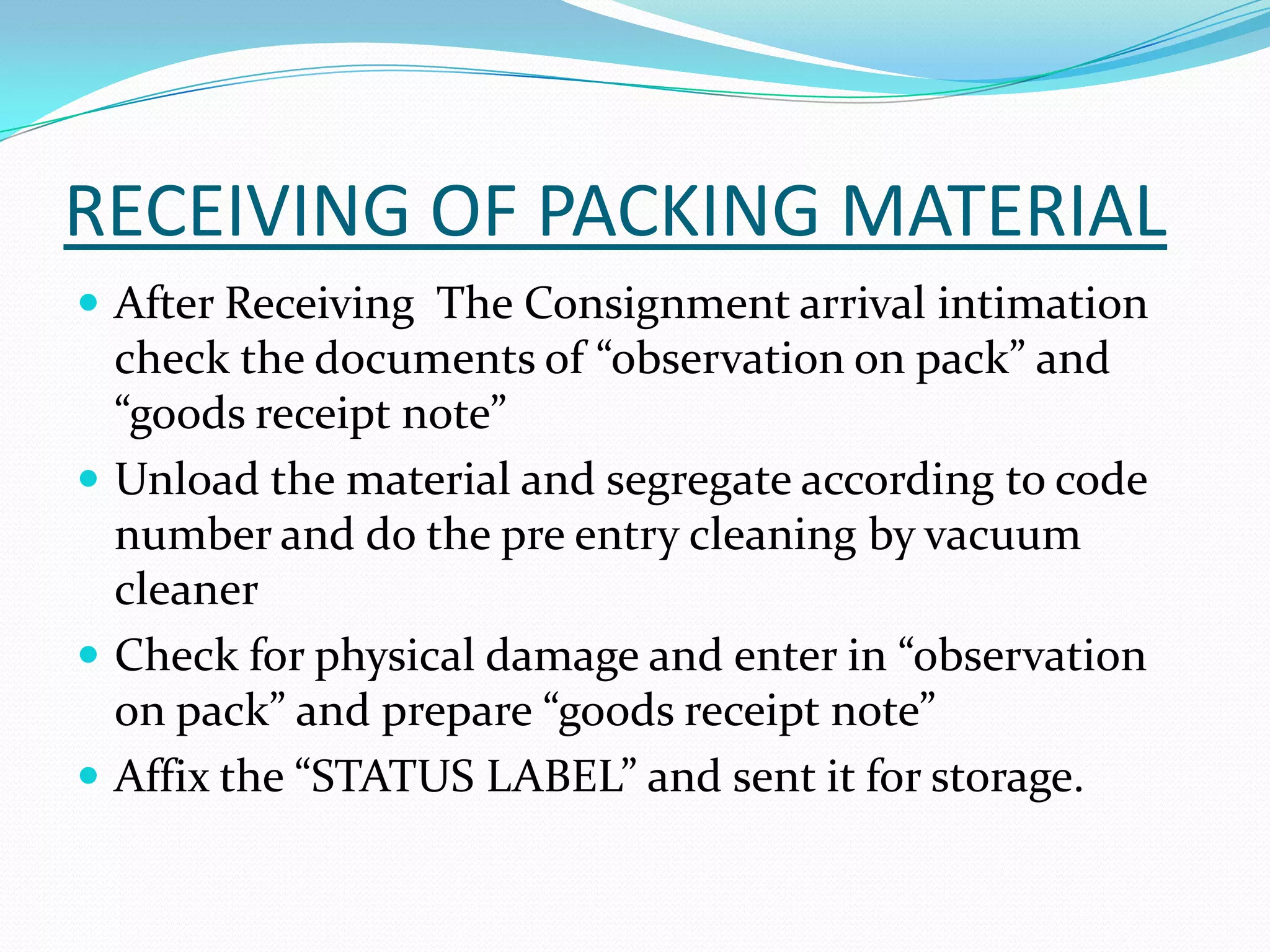 RECEIVING OF PACKING MATERIAL
 After Receiving The Consignment arrival intimation
check the documents of “observation on pack” and
“goods receipt note”
 Unload the material and segregate according to code
number and do the pre entry cleaning by vacuum
cleaner
 Check for physical damage and enter in “observation
on pack” and prepare “goods receipt note”
 Affix the “STATUS LABEL” and sent it for storage.
 