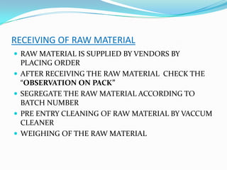 RECEIVING OF RAW MATERIAL
 RAW MATERIAL IS SUPPLIED BY VENDORS BY
PLACING ORDER
 AFTER RECEIVING THE RAW MATERIAL CHECK THE
“OBSERVATION ON PACK”
 SEGREGATE THE RAW MATERIAL ACCORDING TO
BATCH NUMBER
 PRE ENTRY CLEANING OF RAW MATERIAL BY VACCUM
CLEANER
 WEIGHING OF THE RAW MATERIAL
 