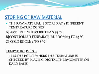 STORING OF RAW MATERIAL
 THE RAW MATERIAL IS STORED AT 3 DIFFERENT
TEMPARATURE ZONES
A} AMBIENT: NOT MORE THAN 35 °C
B}CONTROLLED TENPARATURE ROOM: 15 TO 25 °C
C} COLD ROOM: 2 TO 8 °C
TEMPATURE POINT:
IT IS THE POINT WHERE THE TEMPATURE IS
CHECKED BY PLACING DIGITAL THERMOMETER ON
DAILY BASIS
 