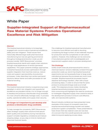 White Paper
Supplier-Integrated Support of Biopharmaceutical
Raw Material Systems Promotes Operational
Excellence and Risk Mitigation


Abstract
The biopharmaceutical industry is increasingly               The challenge for biopharmaceutical manufacturers
engaged with concerns about operational excellence,          to become more efficient and safe is daunting,
safety and risk mitigation. These issues have                considering the large number of raw materials required
historically affected large-scale pharmaceutical             for production and the complexities of cell culture
manufacturing but now are gaining prominence                 systems. However, this challenge can be overcome
throughout biological production scale-up and                if manufacturers partner with knowledgeable and
process transfer. SAFC Biosciences® provides                 experienced suppliers early in process development.
biopharmaceutical clients with supply chain solutions
through novel applications of vendor-partnered               The Challenge
capabilities. This paper presents strategic approaches       Unlike small-molecule pharmaceutical for which a
to biopharmaceutical process optimization through            chemical reaction remains relatively constant through
supplier integration that maximize revenue, reduce           production scale-up, bench-top biopharmaceutical
costs and support reproducibility of production              experiments are not necessarily linear to large-scale
processes. It also describes how vendor-partnered            manufacture because the processes are much more
solutions deliver leaner and safer processes for raw         complex. Biopharmaceutical processes require
material handling.                                           stepwise technology transfers, often with unique
                                                             processing steps, in order to ensure that the same
Introduction                                                 product is produced at large scale as at small
The biopharmaceutical industry is experiencing a new         scale. This stepwise process makes developing
paradigm in which risk mitigation and operational            biopharmaceutical processes expensive and
excellence are prevalent trends. It is no longer enough      time-consuming and highlights the need for producers
to develop and produce a blockbuster drug candidate;         to investigate integrated supply chain solutions early in
it is now critical to effectively manage costs, in-process   the development process to ensure cost-effective,
quality, operational safety and supply chain security.       safe, and reproducible systems.


No longer is it important to just develop and                Recent industry conferences have presented many

produce a blockbuster drug candidate.                        examples of the impact of increased costs from
                                                             biopharmaceutical technology transfer and added
                                                             production system complexities. These presentations
To help manage the complexity, SAFC Biosciences
                                                             have shown that raw material costs are now less
offers strategic supply chain solutions that assure
                                                             of a concern than the overall operational costs for
batch quality and consistency during manufacture,
                                                             determining and applying process steps.
support complex regulatory compliance and reduce
shipping delays, so you stay on time to market and
maximize financial results.



 www.safcbiosciences.com
 