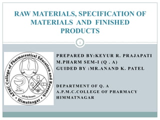 RAW MATERIALS, SPECIFICATION OF
   MATERIALS AND FINISHED
          PRODUCTS
                      1


         P R E PA R E D B Y: K E Y U R R . P R A J A PAT I
         M.PHARM SEM-I (Q . A)
         G U I D E D B Y : M R . A N A N D K . PAT E L


         D E PA R T M E N T O F Q . A
         A . P. M . C . C O L L E G E O F P H A R M A C Y
         H I M M AT N A G A R
 