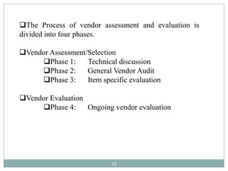The Process of vendor assessment and evaluation is
divided into four phases.

Vendor Assessment/Selection
     Phase 1:     Technical discussion
     Phase 2:     General Vendor Audit
     Phase 3:     Item specific evaluation

Vendor Evaluation
     Phase 4:     Ongoing vendor evaluation




                            15
 