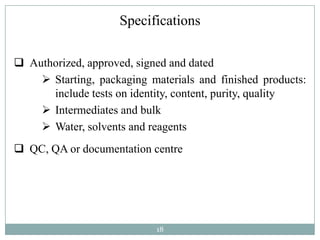 Specifications

 Authorized, approved, signed and dated
     Starting, packaging materials and finished products:
      include tests on identity, content, purity, quality
     Intermediates and bulk
     Water, solvents and reagents
 QC, QA or documentation centre




                            18
 