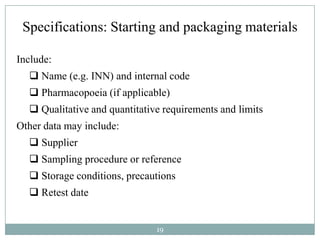 Specifications: Starting and packaging materials

Include:
   Name (e.g. INN) and internal code
   Pharmacopoeia (if applicable)
   Qualitative and quantitative requirements and limits
Other data may include:
   Supplier
   Sampling procedure or reference
   Storage conditions, precautions
   Retest date


                               19
 