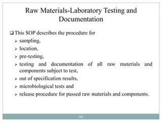 Raw Materials-Laboratory Testing and
                  Documentation
 This SOP describes the procedure for
     sampling,
     location,
     pre-testing,
     testing and documentation of all raw materials and
      components subject to test,
     out of specification results,
     microbiological tests and
     release procedure for passed raw materials and components.



                                22
 