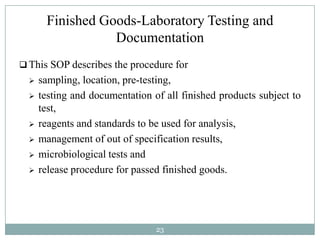 Finished Goods-Laboratory Testing and
                  Documentation
 This SOP describes the procedure for
     sampling, location, pre-testing,
     testing and documentation of all finished products subject to
      test,
     reagents and standards to be used for analysis,
     management of out of specification results,
     microbiological tests and
     release procedure for passed finished goods.




                                 23
 