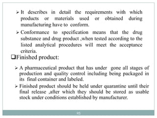  It describes in detail the requirements with which
   products or materials used or obtained during
   manufacturing have to conform.
  Conformance to specification means that the drug
   substance and drug product ,when tested according to the
   listed analytical procedures will meet the acceptance
   criteria.
Finished product:
  A pharmaceutical product that has under gone all stages of
   production and quality control including being packaged in
   its final container and labeled.
  Finished product should be held under quarantine until their
   final release ,after which they should be stored as usable
   stock under conditions established by manufacturer.

                             25
 