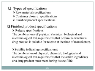  Types of specifications
     Raw material specifications
     Container closure specifications
     Finished product specifications

 Finished product specifications
    Release specifications:
   The combinations of physical, chemical, biological and
   microbiological test requirements that determine whether a
   drug product is suitable for release at the time of manufacture.

   Stability indicating specifications:
   The combination of physical, chemical, biological and
   microbiological test requirements that the active ingredients
   or a drug product must meet during its shelf life

                               26
 