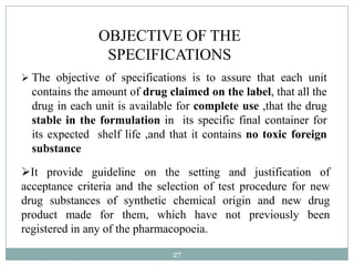 OBJECTIVE OF THE
                 SPECIFICATIONS
 The objective of specifications is to assure that each unit
  contains the amount of drug claimed on the label, that all the
  drug in each unit is available for complete use ,that the drug
  stable in the formulation in its specific final container for
  its expected shelf life ,and that it contains no toxic foreign
  substance
It provide guideline on the setting and justification of
acceptance criteria and the selection of test procedure for new
drug substances of synthetic chemical origin and new drug
product made for them, which have not previously been
registered in any of the pharmacopoeia.

                               27
 