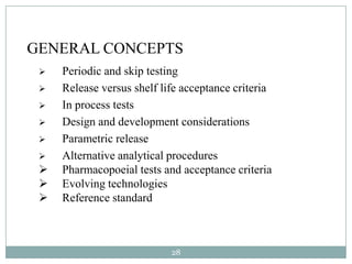 GENERAL CONCEPTS
    Periodic and skip testing
    Release versus shelf life acceptance criteria
    In process tests
    Design and development considerations
    Parametric release
    Alternative analytical procedures
    Pharmacopoeial tests and acceptance criteria
    Evolving technologies
    Reference standard



                            28
 