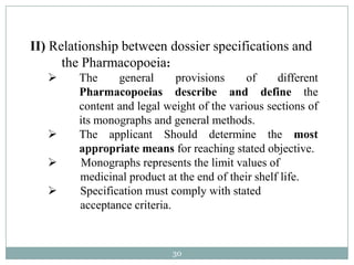 II) Relationship between dossier specifications and
      the Pharmacopoeia:
       The     general      provisions     of     different
        Pharmacopoeias describe and define the
        content and legal weight of the various sections of
        its monographs and general methods.
       The applicant Should determine the most
        appropriate means for reaching stated objective.
       Monographs represents the limit values of
        medicinal product at the end of their shelf life.
       Specification must comply with stated
        acceptance criteria.


                            30
 