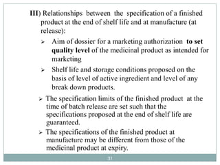 III) Relationships between the specification of a finished
    product at the end of shelf life and at manufacture (at
    release):
     Aim of dossier for a marketing authorization to set
        quality level of the medicinal product as intended for
        marketing
     Shelf life and storage conditions proposed on the
        basis of level of active ingredient and level of any
        break down products.
      The specification limits of the finished product at the
       time of batch release are set such that the
       specifications proposed at the end of shelf life are
       guaranteed.
      The specifications of the finished product at
       manufacture may be different from those of the
       medicinal product at expiry.
                            31
 