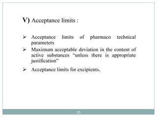 V) Acceptance limits :

 Acceptance limits of pharmaco technical
  parameters
 Maximum acceptable deviation in the content of
  active substances “unless there is appropriate
  justification”
 Acceptance limits for excipients.




                        33
 