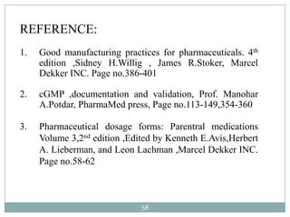 REFERENCE:
1.   Good manufacturing practices for pharmaceuticals. 4th
     edition ,Sidney H.Willig , James R.Stoker, Marcel
     Dekker INC. Page no.386-401

2.   cGMP ,documentation and validation, Prof. Manohar
     A.Potdar, PharmaMed press, Page no.113-149,354-360

3.   Pharmaceutical dosage forms: Parentral medications
     Volume 3,2nd edition ,Edited by Kenneth E.Avis,Herbert
     A. Lieberman, and Leon Lachman ,Marcel Dekker INC.
     Page no.58-62



                              38
 