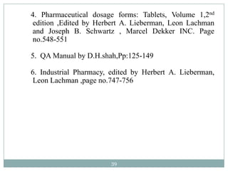 4. Pharmaceutical dosage forms: Tablets, Volume 1,2nd
edition ,Edited by Herbert A. Lieberman, Leon Lachman
and Joseph B. Schwartz , Marcel Dekker INC. Page
no.548-551

5. QA Manual by D.H.shah,Pp:125-149

6. Industrial Pharmacy, edited by Herbert A. Lieberman,
Leon Lachman ,page no.747-756




                        39
 