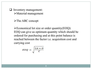  Inventory management:
   Material management

   The ABC concept

   Economical lot size or order quantity(EOQ):
   EOQ can give us optimum quantity which should be
   ordered for purchasing and at this point balance is
   reached between the factor i.e. acquisition cost and
   carrying cost




                            8
 