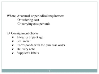 Where, A=annual or periodical requirement
       O=ordering cost
       C=carrying cost per unit

 Consignment checks
   Integrity of package
   Seal intact
   Corresponds with the purchase order
   Delivery note
   Supplier’s labels




                             9
 