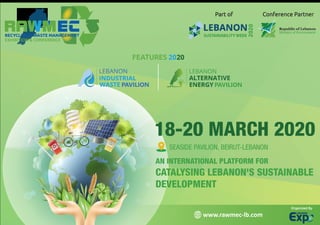 AN INTERNATIONAL PLATFORM FOR
CATALYSING LEBANON'S SUSTAINABLE
DEVELOPMENT
18-20 MARCH 2020
SEASIDE PAVILION, BEIRUT-LEBANON
Organized By
www.rawmec-lb.com
LEBANON
SUSTAINABILITY WEEK
2020
Part of Conference Partner
FEATURES 2020
LEBANON
ALTERNATIVE
PAVILIONENERGY
LEBANON
INDUSTRIAL
PAVILIONWASTE
 