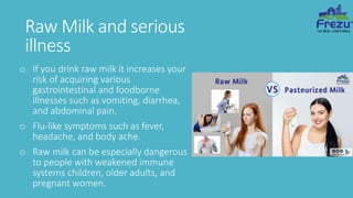Raw Milk and serious
illness
o If you drink raw milk it increases your
risk of acquiring various
gastrointestinal and foodborne
illnesses such as vomiting, diarrhea,
and abdominal pain.
o Flu-like symptoms such as fever,
headache, and body ache.
o Raw milk can be especially dangerous
to people with weakened immune
systems children, older adults, and
pregnant women.
 