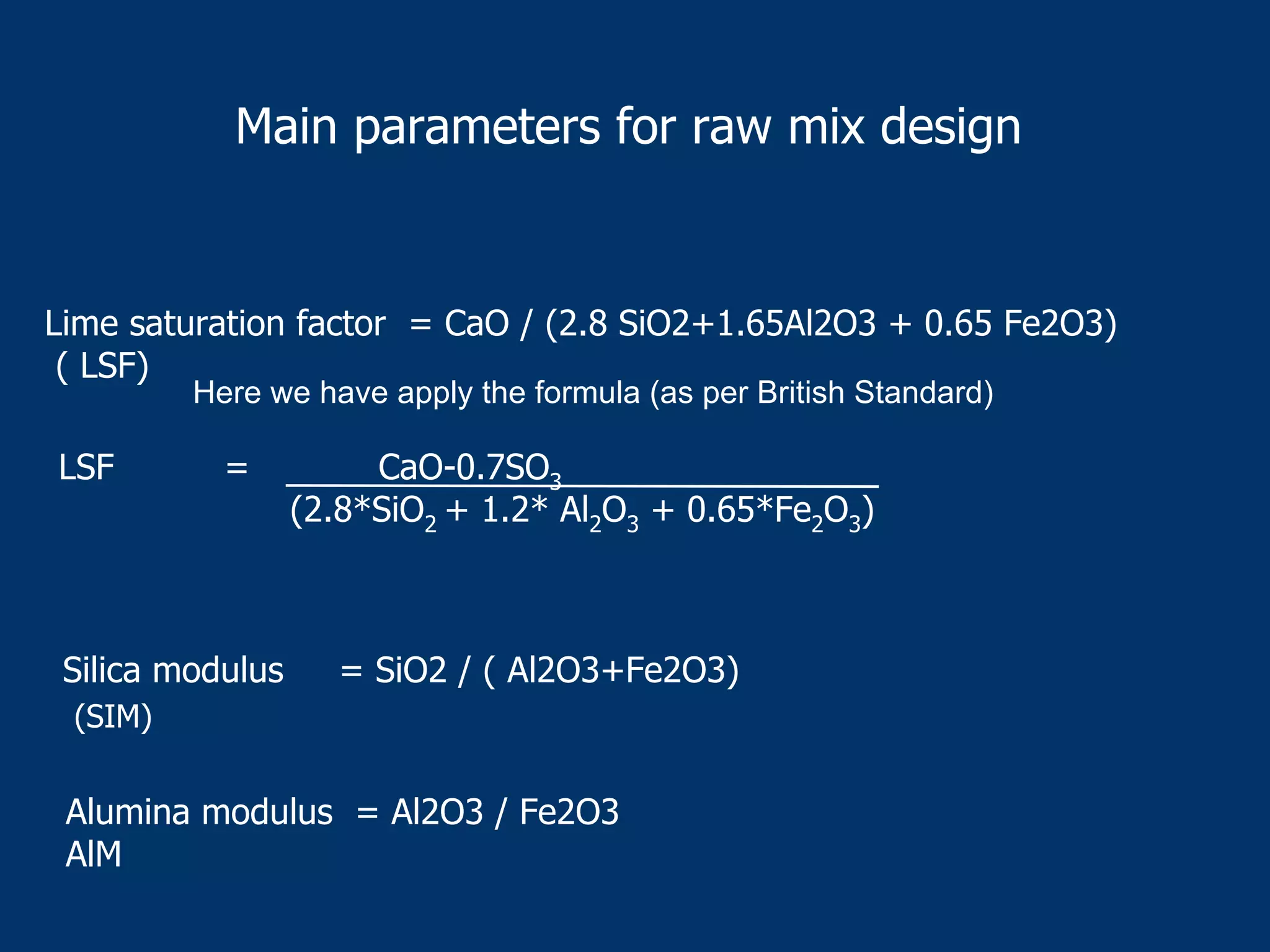 Main parameters for raw mix design
Lime saturation factor = CaO / (2.8 SiO2+1.65Al2O3 + 0.65 Fe2O3)
( LSF)
Silica modulus = SiO2 / ( Al2O3+Fe2O3)
Alumina modulus = Al2O3 / Fe2O3
AlM
Here we have apply the formula (as per British Standard)
LSF = CaO-0.7SO3
(2.8*SiO2 + 1.2* Al2O3 + 0.65*Fe2O3)
(SIM)
 