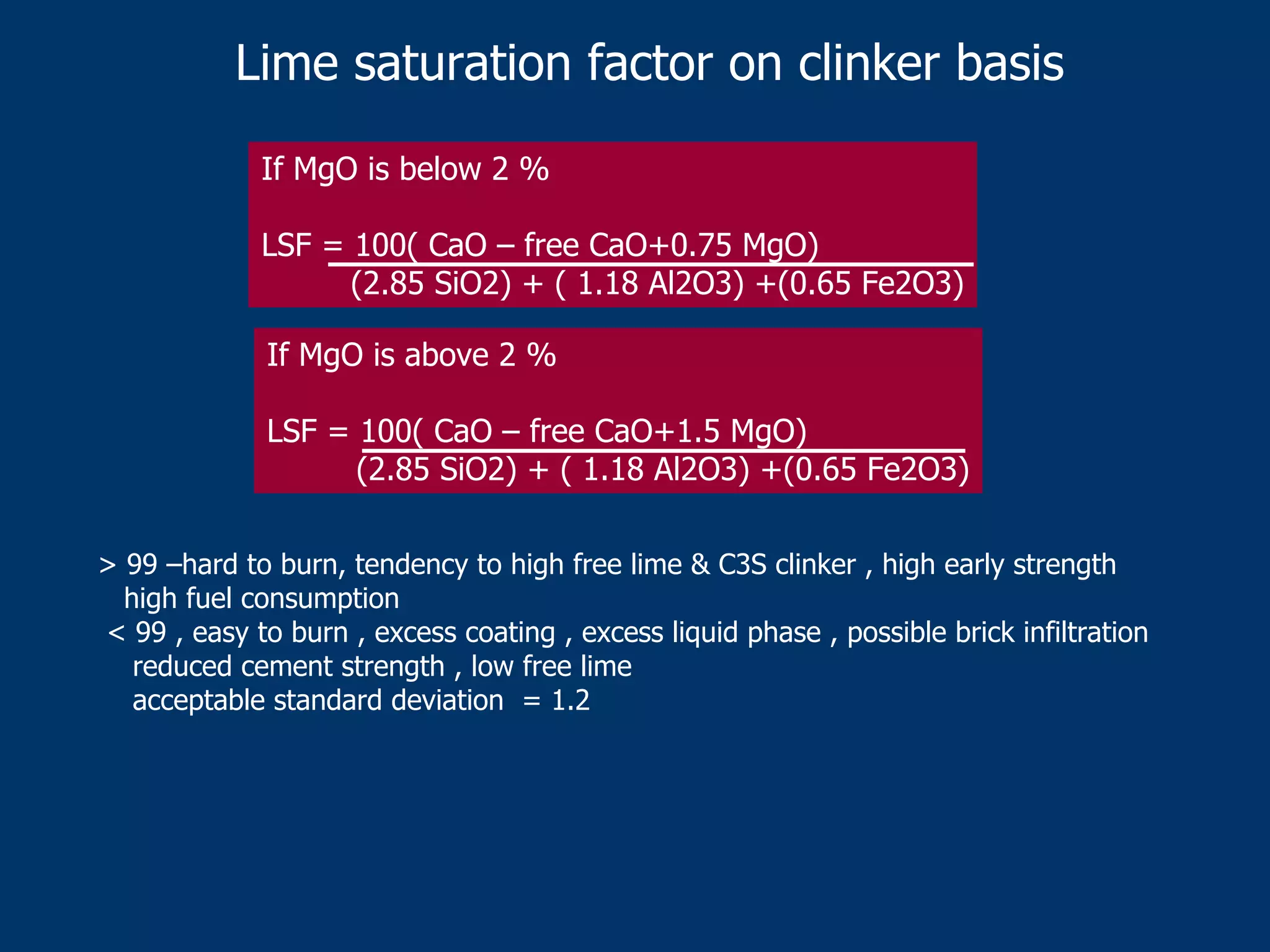 Lime saturation factor on clinker basis
If MgO is below 2 %
LSF = 100( CaO – free CaO+0.75 MgO)
(2.85 SiO2) + ( 1.18 Al2O3) +(0.65 Fe2O3)
If MgO is above 2 %
LSF = 100( CaO – free CaO+1.5 MgO)
(2.85 SiO2) + ( 1.18 Al2O3) +(0.65 Fe2O3)
> 99 –hard to burn, tendency to high free lime & C3S clinker , high early strength
high fuel consumption
< 99 , easy to burn , excess coating , excess liquid phase , possible brick infiltration
reduced cement strength , low free lime
acceptable standard deviation = 1.2
 