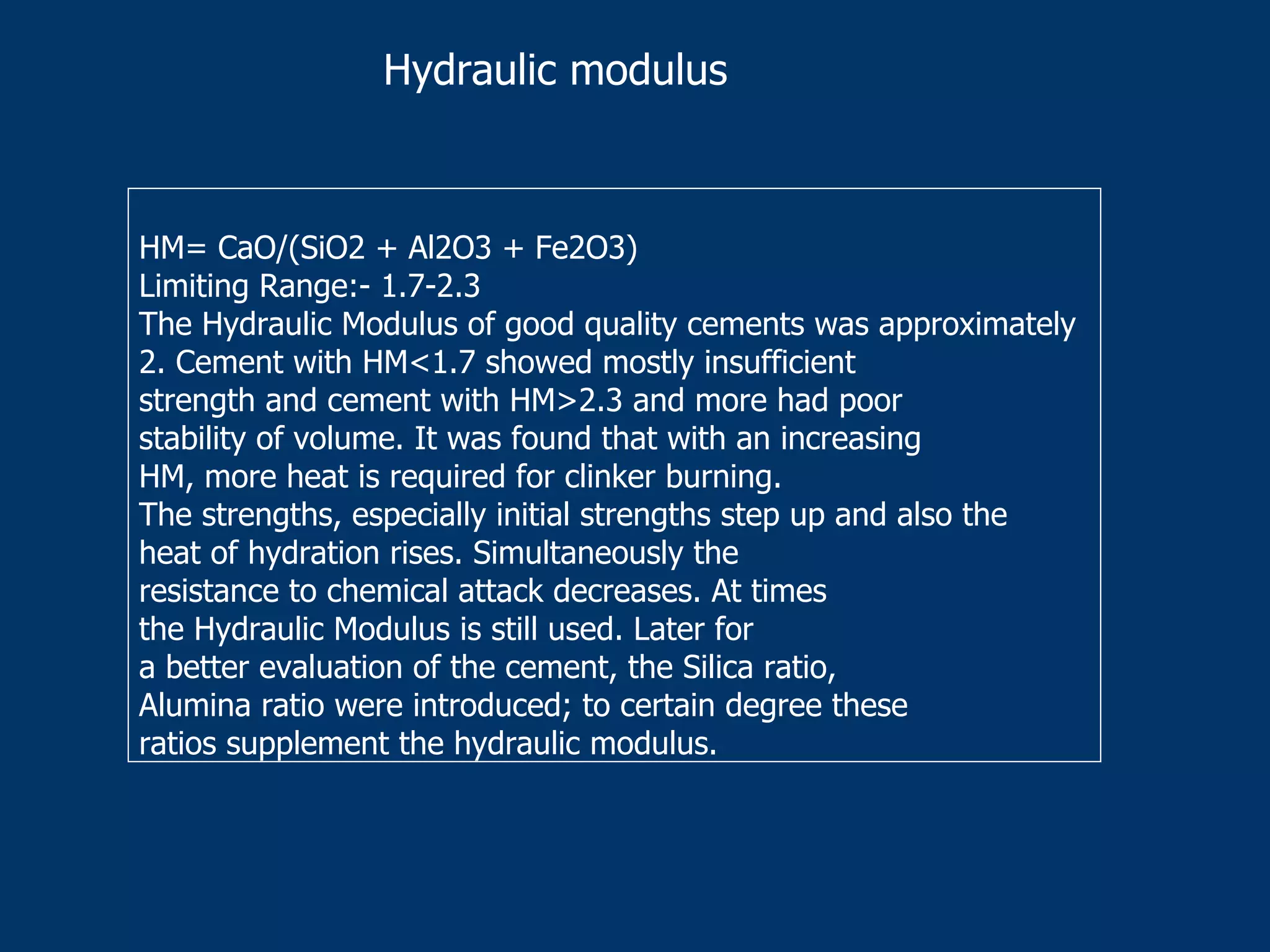 HM= CaO/(SiO2 + Al2O3 + Fe2O3)
Limiting Range:- 1.7-2.3
The Hydraulic Modulus of good quality cements was approximately
2. Cement with HM<1.7 showed mostly insufficient
strength and cement with HM>2.3 and more had poor
stability of volume. It was found that with an increasing
HM, more heat is required for clinker burning.
The strengths, especially initial strengths step up and also the
heat of hydration rises. Simultaneously the
resistance to chemical attack decreases. At times
the Hydraulic Modulus is still used. Later for
a better evaluation of the cement, the Silica ratio,
Alumina ratio were introduced; to certain degree these
ratios supplement the hydraulic modulus.
Hydraulic modulus
 