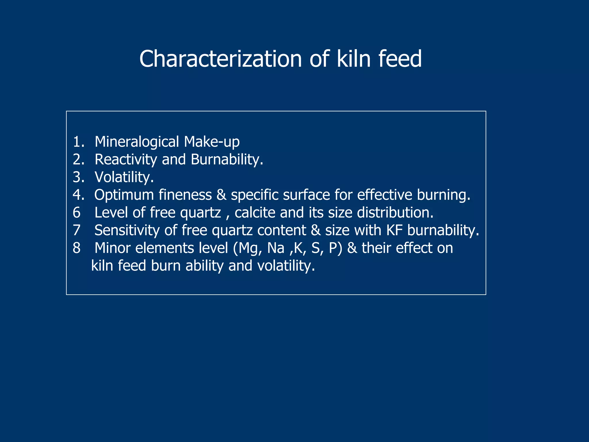 1. Mineralogical Make-up
2. Reactivity and Burnability.
3. Volatility.
4. Optimum fineness & specific surface for effective burning.
6 Level of free quartz , calcite and its size distribution.
7 Sensitivity of free quartz content & size with KF burnability.
8 Minor elements level (Mg, Na ,K, S, P) & their effect on
kiln feed burn ability and volatility.
Characterization of kiln feed
 
