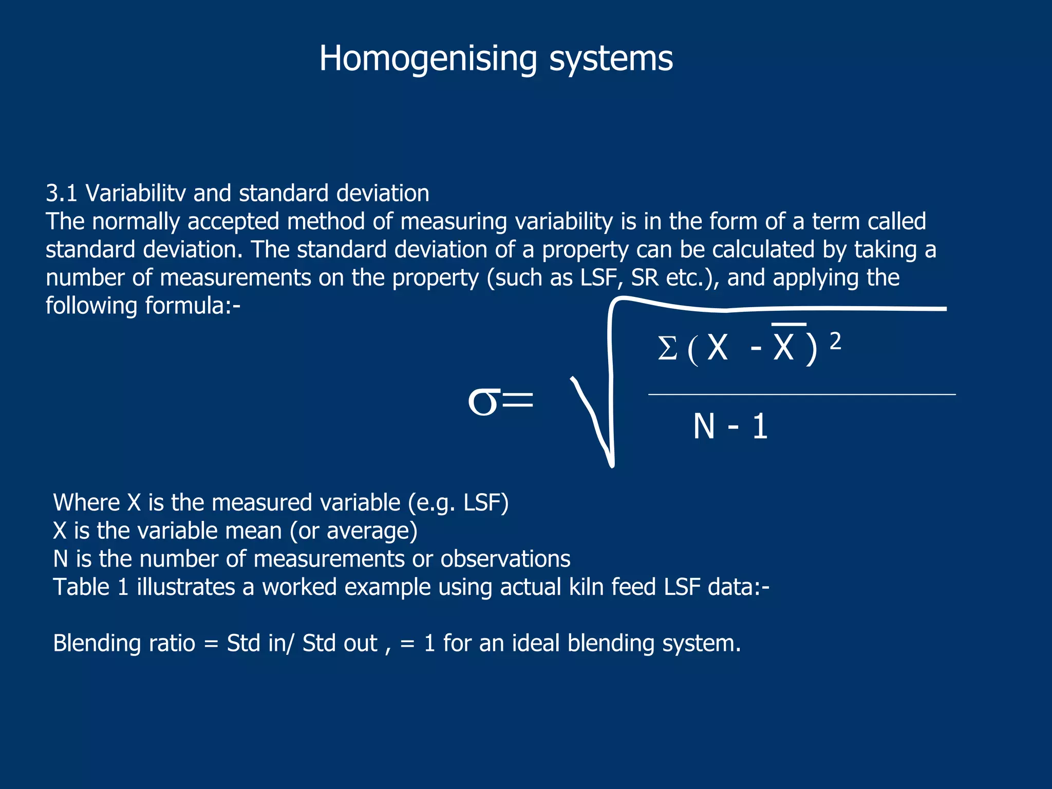 Homogenising systems
3.1 Variabilitv and standard deviation
The normally accepted method of measuring variability is in the form of a term called
standard deviation. The standard deviation of a property can be calculated by taking a
number of measurements on the property (such as LSF, SR etc.), and applying the
following formula:-
Where X is the measured variable (e.g. LSF)
X is the variable mean (or average)
N is the number of measurements or observations
Table 1 illustrates a worked example using actual kiln feed LSF data:-
Blending ratio = Std in/ Std out , = 1 for an ideal blending system.
σ=
Σ ( X - X ) 2
N - 1
 
