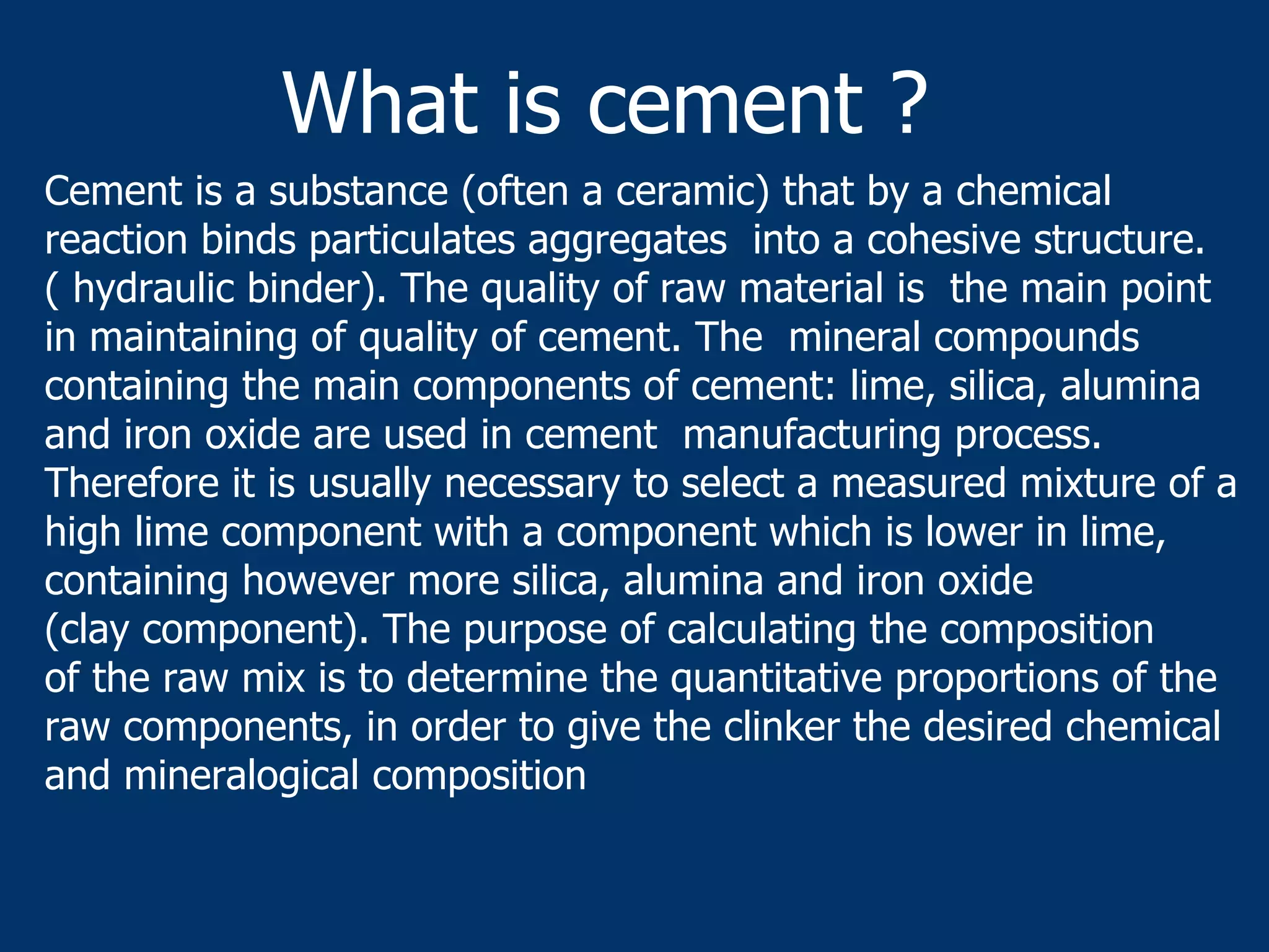 Cement is a substance (often a ceramic) that by a chemical
reaction binds particulates aggregates into a cohesive structure.
( hydraulic binder). The quality of raw material is the main point
in maintaining of quality of cement. The mineral compounds
containing the main components of cement: lime, silica, alumina
and iron oxide are used in cement manufacturing process.
Therefore it is usually necessary to select a measured mixture of a
high lime component with a component which is lower in lime,
containing however more silica, alumina and iron oxide
(clay component). The purpose of calculating the composition
of the raw mix is to determine the quantitative proportions of the
raw components, in order to give the clinker the desired chemical
and mineralogical composition
What is cement ?
 