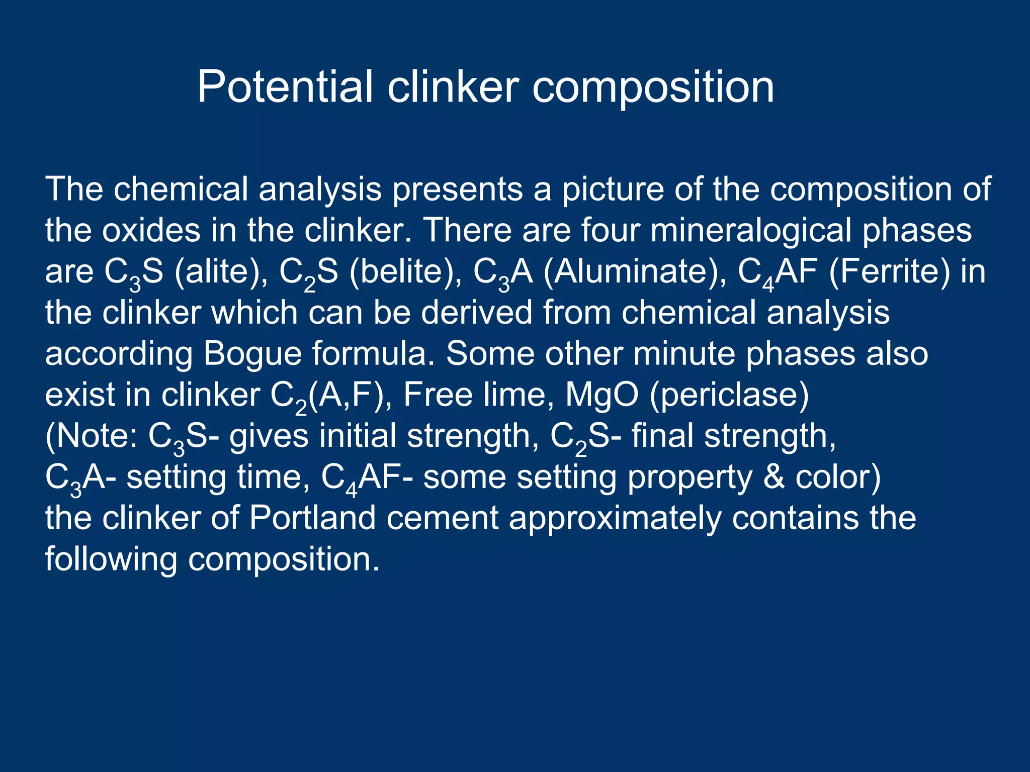 Potential clinker composition
The chemical analysis presents a picture of the composition of
the oxides in the clinker. There are four mineralogical phases
are C3S (alite), C2S (belite), C3A (Aluminate), C4AF (Ferrite) in
the clinker which can be derived from chemical analysis
according Bogue formula. Some other minute phases also
exist in clinker C2(A,F), Free lime, MgO (periclase)
(Note: C3S- gives initial strength, C2S- final strength,
C3A- setting time, C4AF- some setting property & color)
the clinker of Portland cement approximately contains the
following composition.
 