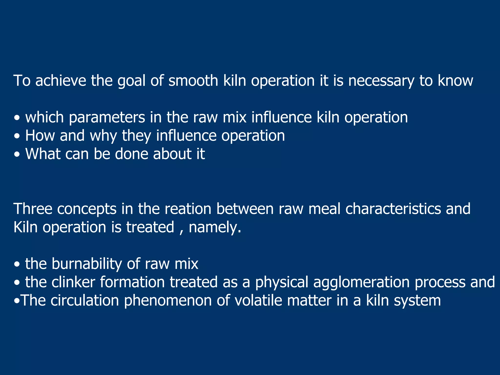 To achieve the goal of smooth kiln operation it is necessary to know
• which parameters in the raw mix influence kiln operation
• How and why they influence operation
• What can be done about it
Three concepts in the reation between raw meal characteristics and
Kiln operation is treated , namely.
• the burnability of raw mix
• the clinker formation treated as a physical agglomeration process and
•The circulation phenomenon of volatile matter in a kiln system
 