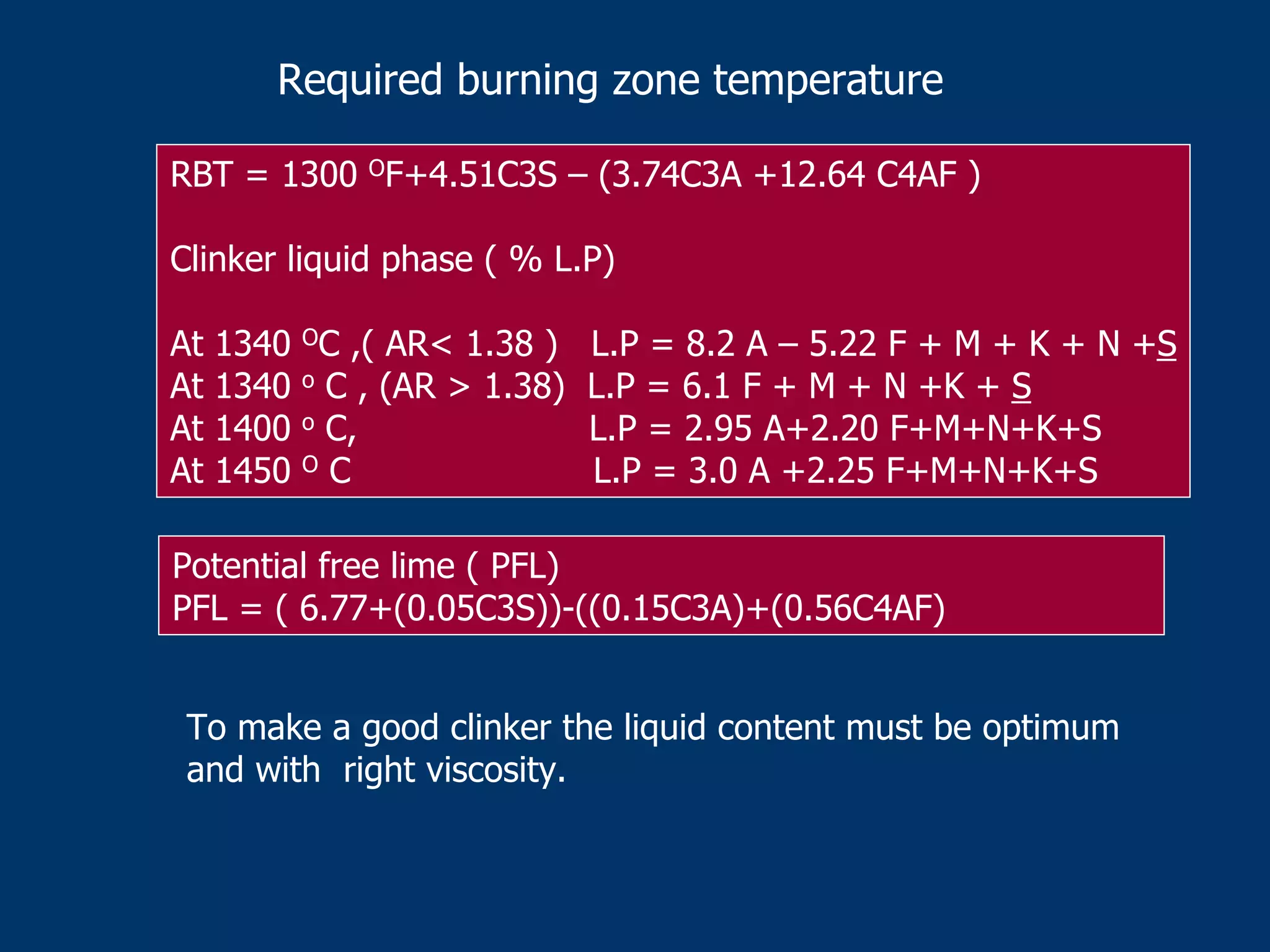 Required burning zone temperature
RBT = 1300 OF+4.51C3S – (3.74C3A +12.64 C4AF )
Clinker liquid phase ( % L.P)
At 1340 OC ,( AR< 1.38 ) L.P = 8.2 A – 5.22 F + M + K + N +S
At 1340 o C , (AR > 1.38) L.P = 6.1 F + M + N +K + S
At 1400 o C, L.P = 2.95 A+2.20 F+M+N+K+S
At 1450 O C L.P = 3.0 A +2.25 F+M+N+K+S
Potential free lime ( PFL)
PFL = ( 6.77+(0.05C3S))-((0.15C3A)+(0.56C4AF)
To make a good clinker the liquid content must be optimum
and with right viscosity.
 