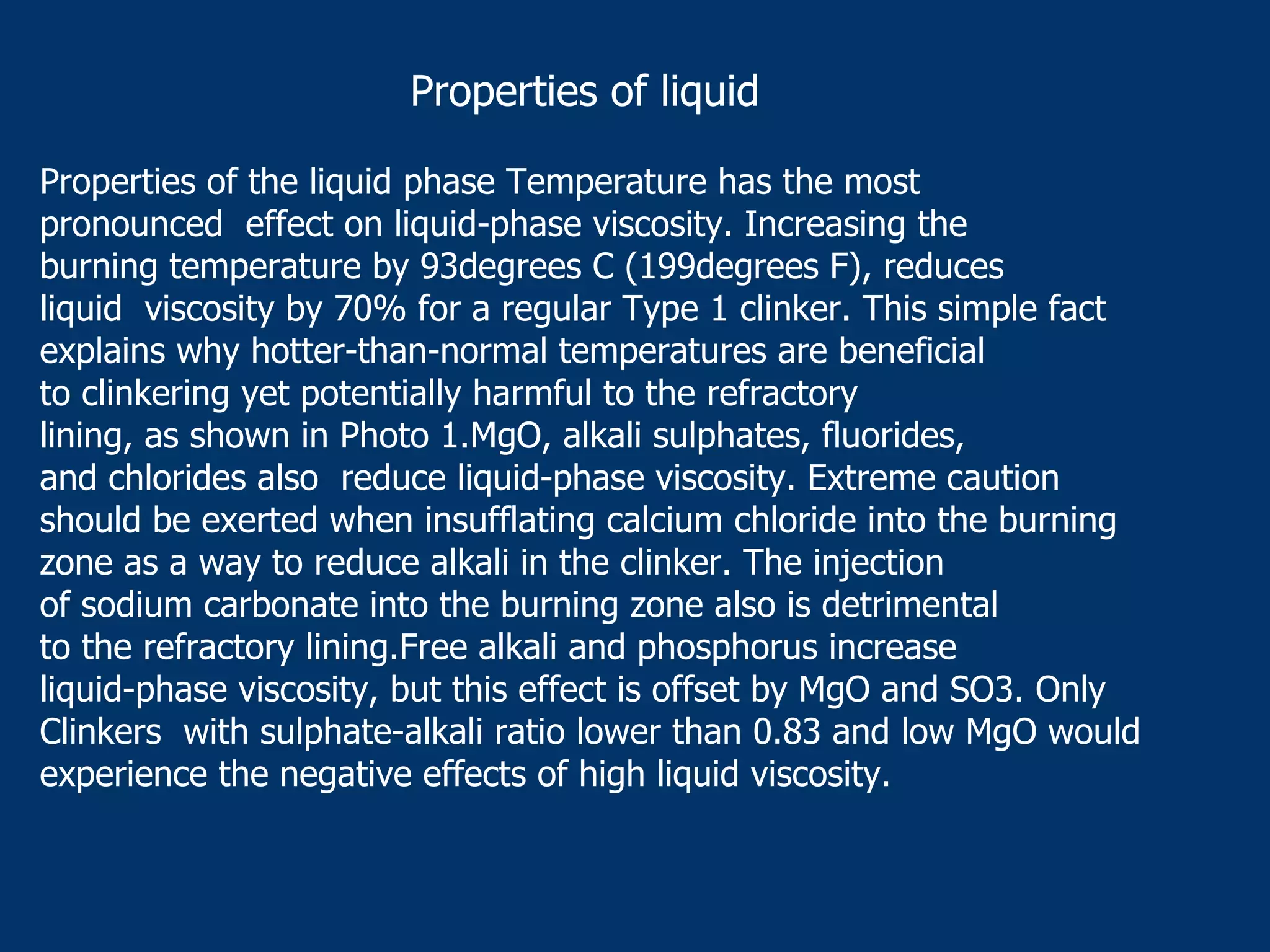 Properties of the liquid phase Temperature has the most
pronounced effect on liquid-phase viscosity. Increasing the
burning temperature by 93degrees C (199degrees F), reduces
liquid viscosity by 70% for a regular Type 1 clinker. This simple fact
explains why hotter-than-normal temperatures are beneficial
to clinkering yet potentially harmful to the refractory
lining, as shown in Photo 1.MgO, alkali sulphates, fluorides,
and chlorides also reduce liquid-phase viscosity. Extreme caution
should be exerted when insufflating calcium chloride into the burning
zone as a way to reduce alkali in the clinker. The injection
of sodium carbonate into the burning zone also is detrimental
to the refractory lining.Free alkali and phosphorus increase
liquid-phase viscosity, but this effect is offset by MgO and SO3. Only
Clinkers with sulphate-alkali ratio lower than 0.83 and low MgO would
experience the negative effects of high liquid viscosity.
Properties of liquid
 