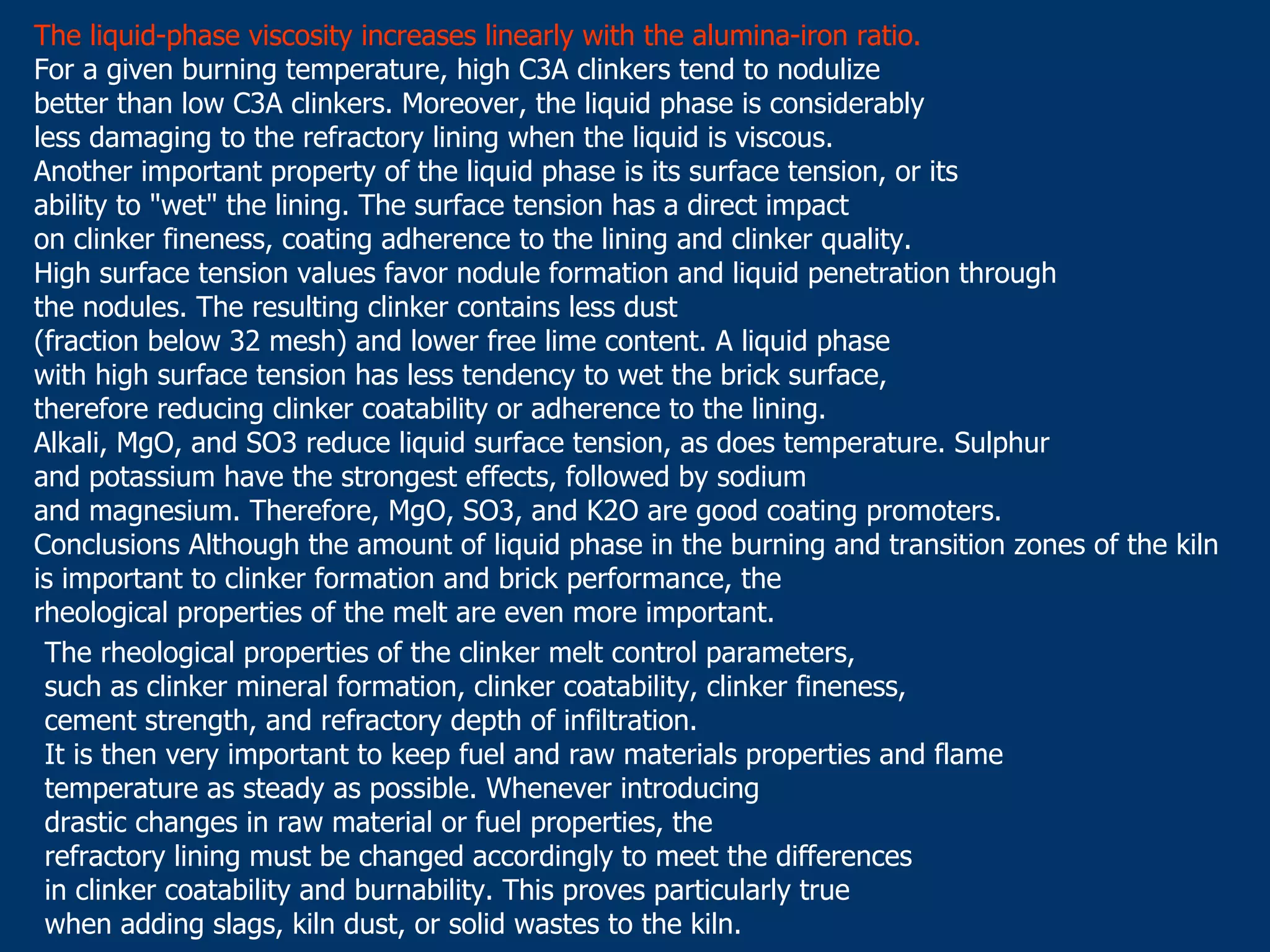 The liquid-phase viscosity increases linearly with the alumina-iron ratio.
For a given burning temperature, high C3A clinkers tend to nodulize
better than low C3A clinkers. Moreover, the liquid phase is considerably
less damaging to the refractory lining when the liquid is viscous.
Another important property of the liquid phase is its surface tension, or its
ability to "wet" the lining. The surface tension has a direct impact
on clinker fineness, coating adherence to the lining and clinker quality.
High surface tension values favor nodule formation and liquid penetration through
the nodules. The resulting clinker contains less dust
(fraction below 32 mesh) and lower free lime content. A liquid phase
with high surface tension has less tendency to wet the brick surface,
therefore reducing clinker coatability or adherence to the lining.
Alkali, MgO, and SO3 reduce liquid surface tension, as does temperature. Sulphur
and potassium have the strongest effects, followed by sodium
and magnesium. Therefore, MgO, SO3, and K2O are good coating promoters.
Conclusions Although the amount of liquid phase in the burning and transition zones of the kiln
is important to clinker formation and brick performance, the
rheological properties of the melt are even more important.
The rheological properties of the clinker melt control parameters,
such as clinker mineral formation, clinker coatability, clinker fineness,
cement strength, and refractory depth of infiltration.
It is then very important to keep fuel and raw materials properties and flame
temperature as steady as possible. Whenever introducing
drastic changes in raw material or fuel properties, the
refractory lining must be changed accordingly to meet the differences
in clinker coatability and burnability. This proves particularly true
when adding slags, kiln dust, or solid wastes to the kiln.
 