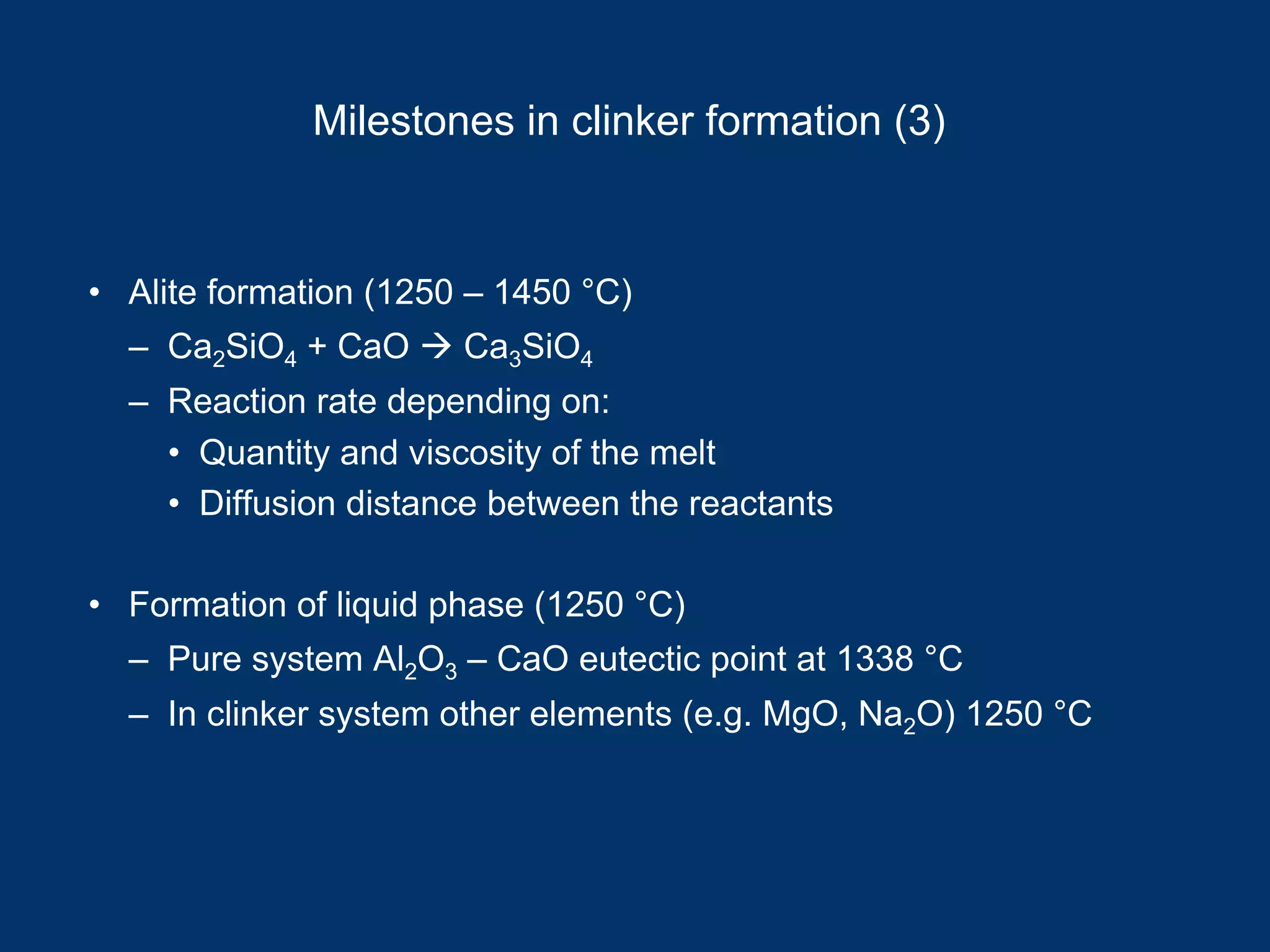 Milestones in clinker formation (3)
• Alite formation (1250 – 1450 °C)
– Ca2SiO4 + CaO Ca3SiO4
– Reaction rate depending on:
• Quantity and viscosity of the melt
• Diffusion distance between the reactants
• Formation of liquid phase (1250 °C)
– Pure system Al2O3 – CaO eutectic point at 1338 °C
– In clinker system other elements (e.g. MgO, Na2O) 1250 °C
 