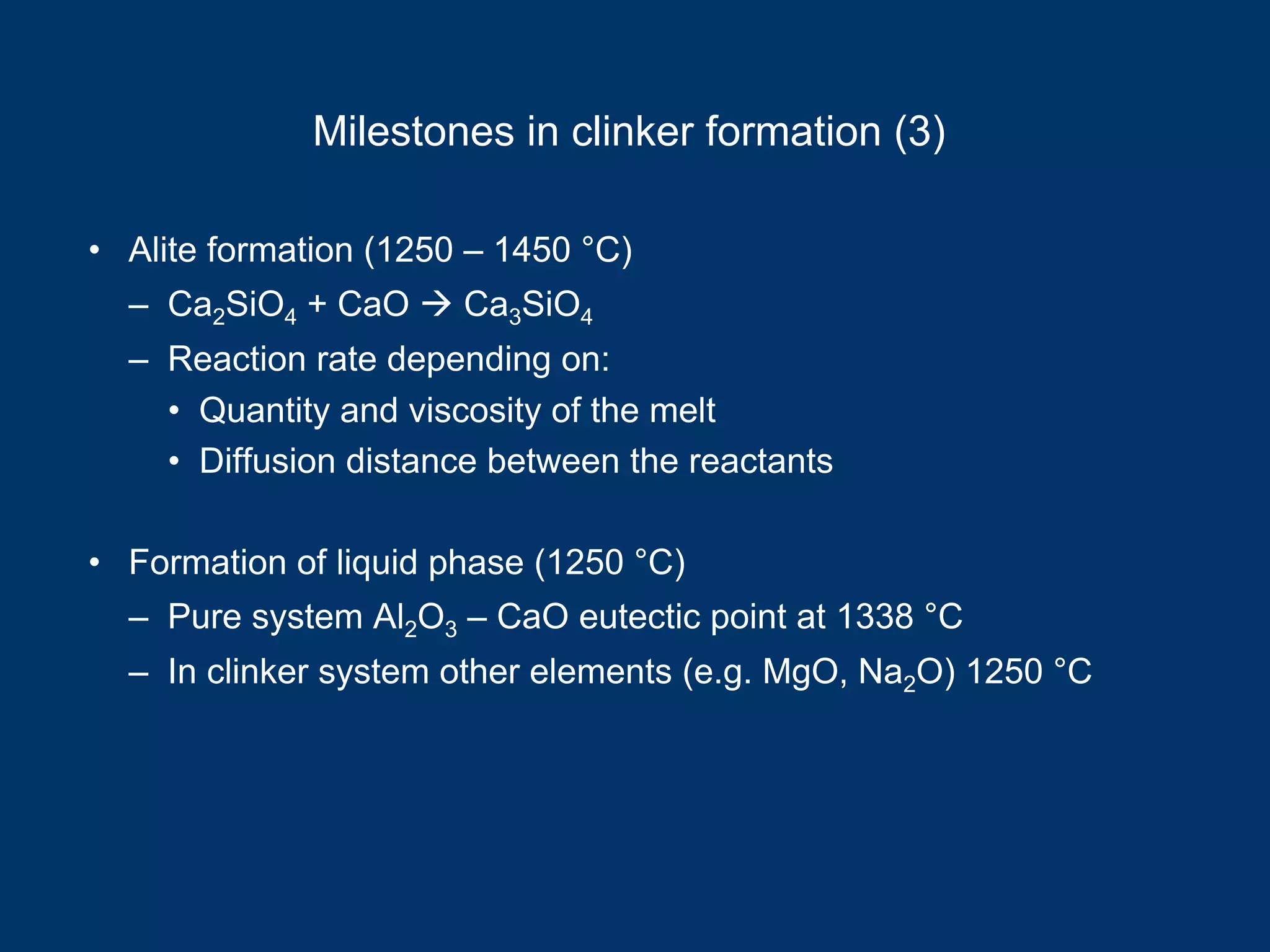 Milestones in clinker formation (3)
• Alite formation (1250 – 1450 °C)
– Ca2SiO4 + CaO Ca3SiO4
– Reaction rate depending on:
• Quantity and viscosity of the melt
• Diffusion distance between the reactants
• Formation of liquid phase (1250 °C)
– Pure system Al2O3 – CaO eutectic point at 1338 °C
– In clinker system other elements (e.g. MgO, Na2O) 1250 °C
 