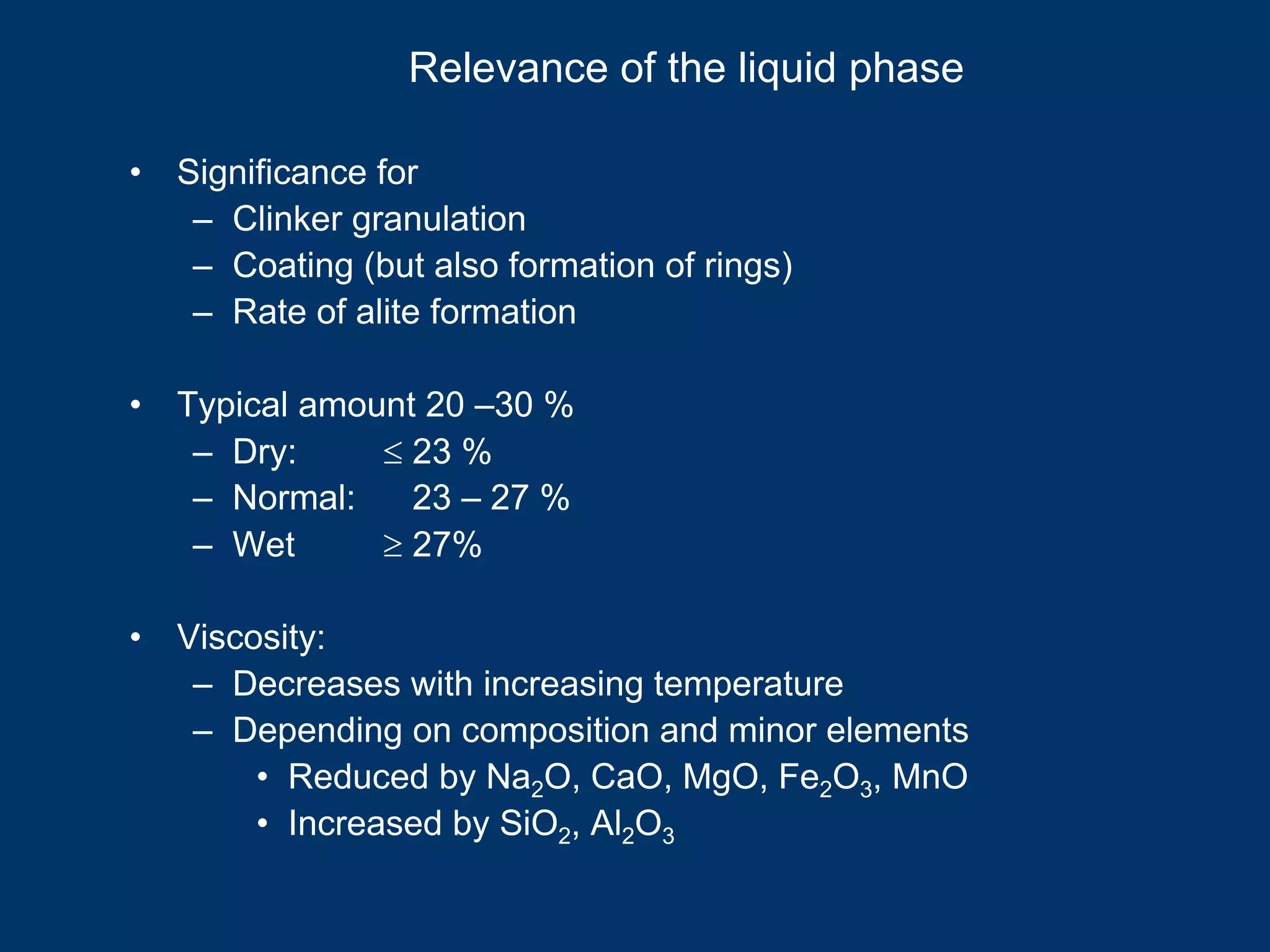Relevance of the liquid phase
• Significance for
– Clinker granulation
– Coating (but also formation of rings)
– Rate of alite formation
• Typical amount 20 –30 %
– Dry: ≤ 23 %
– Normal: 23 – 27 %
– Wet ≥ 27%
• Viscosity:
– Decreases with increasing temperature
– Depending on composition and minor elements
• Reduced by Na2O, CaO, MgO, Fe2O3, MnO
• Increased by SiO2, Al2O3
 