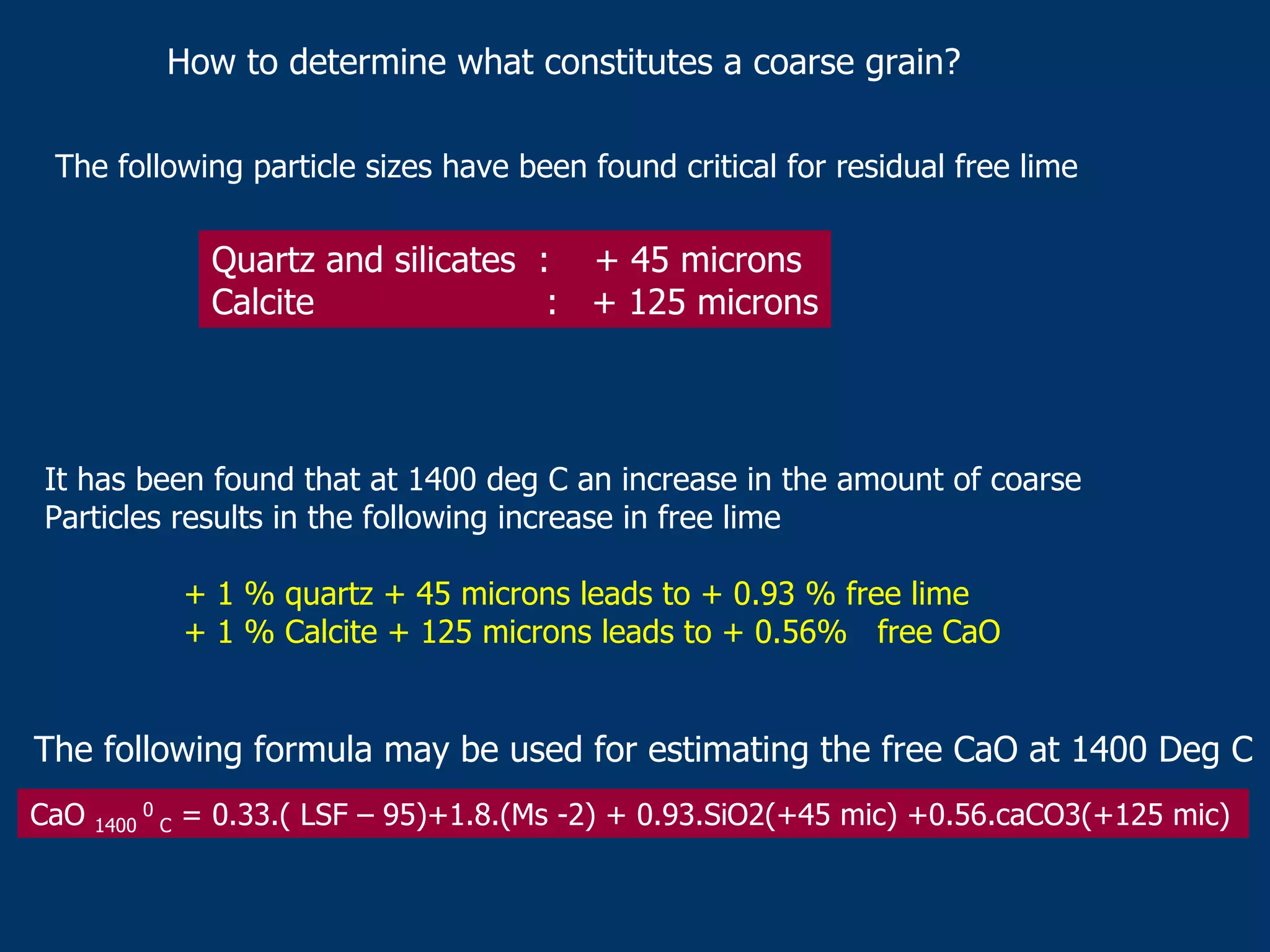 How to determine what constitutes a coarse grain?
The following particle sizes have been found critical for residual free lime
Quartz and silicates : + 45 microns
Calcite : + 125 microns
It has been found that at 1400 deg C an increase in the amount of coarse
Particles results in the following increase in free lime
+ 1 % quartz + 45 microns leads to + 0.93 % free lime
+ 1 % Calcite + 125 microns leads to + 0.56% free CaO
The following formula may be used for estimating the free CaO at 1400 Deg C
CaO 1400
0
C = 0.33.( LSF – 95)+1.8.(Ms -2) + 0.93.SiO2(+45 mic) +0.56.caCO3(+125 mic)
 