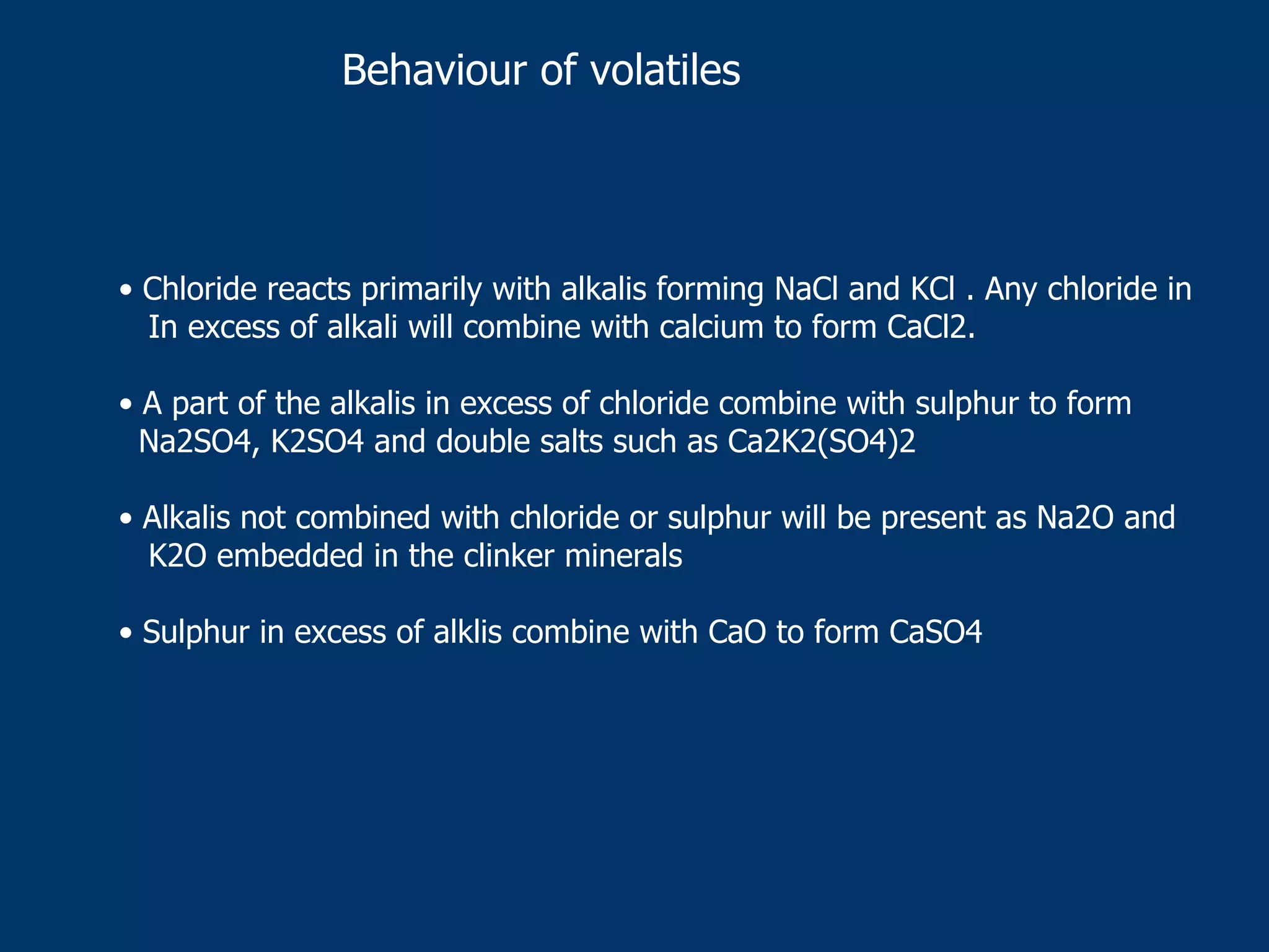 Behaviour of volatiles
• Chloride reacts primarily with alkalis forming NaCl and KCl . Any chloride in
In excess of alkali will combine with calcium to form CaCl2.
• A part of the alkalis in excess of chloride combine with sulphur to form
Na2SO4, K2SO4 and double salts such as Ca2K2(SO4)2
• Alkalis not combined with chloride or sulphur will be present as Na2O and
K2O embedded in the clinker minerals
• Sulphur in excess of alklis combine with CaO to form CaSO4
 
