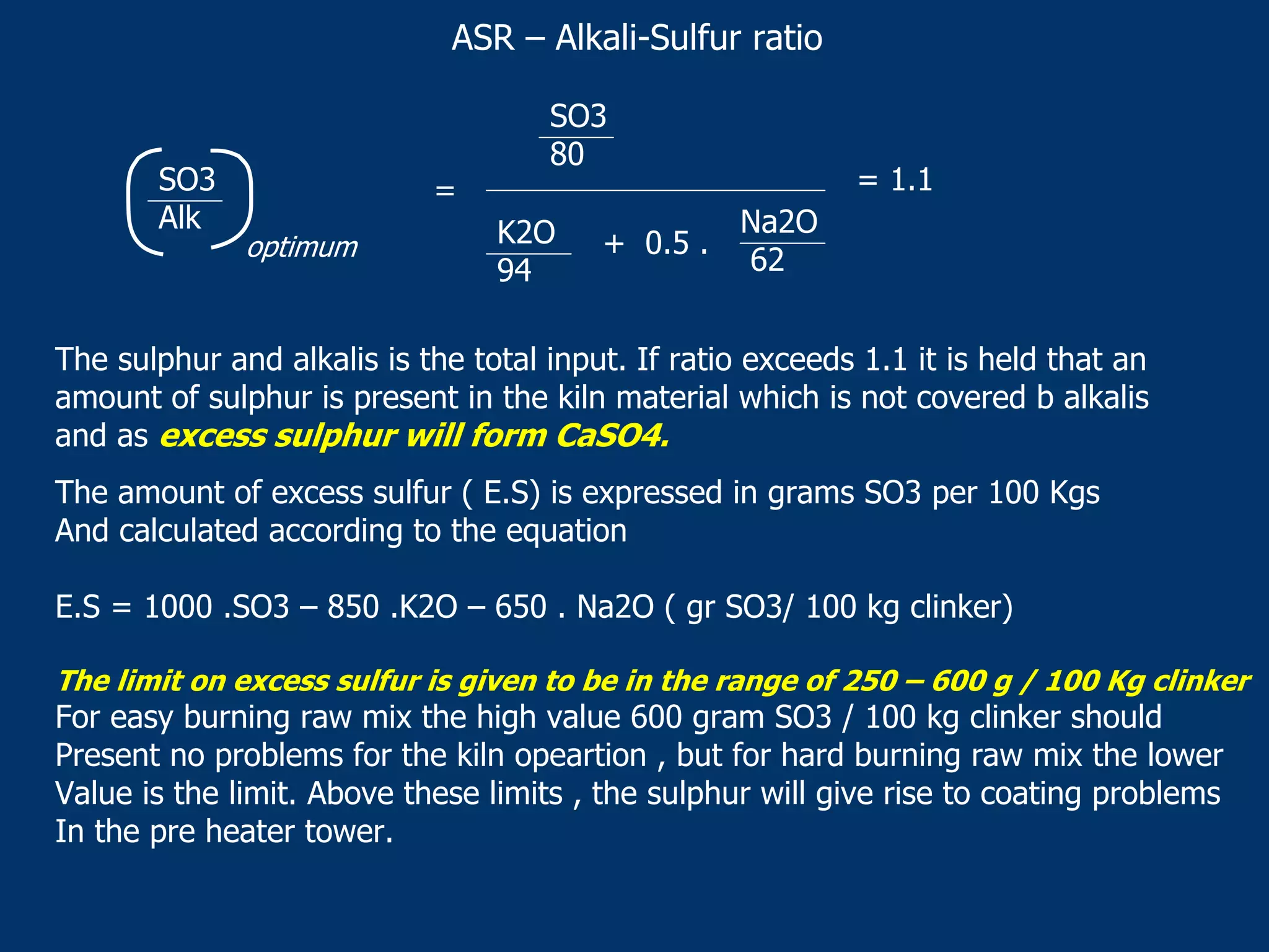 ASR – Alkali-Sulfur ratio
SO3
Alk
optimum
SO3
80
K2O
94
+ 0.5 .
Na2O
62
= 1.1=
The sulphur and alkalis is the total input. If ratio exceeds 1.1 it is held that an
amount of sulphur is present in the kiln material which is not covered b alkalis
and as excess sulphur will form CaSO4.
The amount of excess sulfur ( E.S) is expressed in grams SO3 per 100 Kgs
And calculated according to the equation
E.S = 1000 .SO3 – 850 .K2O – 650 . Na2O ( gr SO3/ 100 kg clinker)
The limit on excess sulfur is given to be in the range of 250 – 600 g / 100 Kg clinker
For easy burning raw mix the high value 600 gram SO3 / 100 kg clinker should
Present no problems for the kiln opeartion , but for hard burning raw mix the lower
Value is the limit. Above these limits , the sulphur will give rise to coating problems
In the pre heater tower.
 