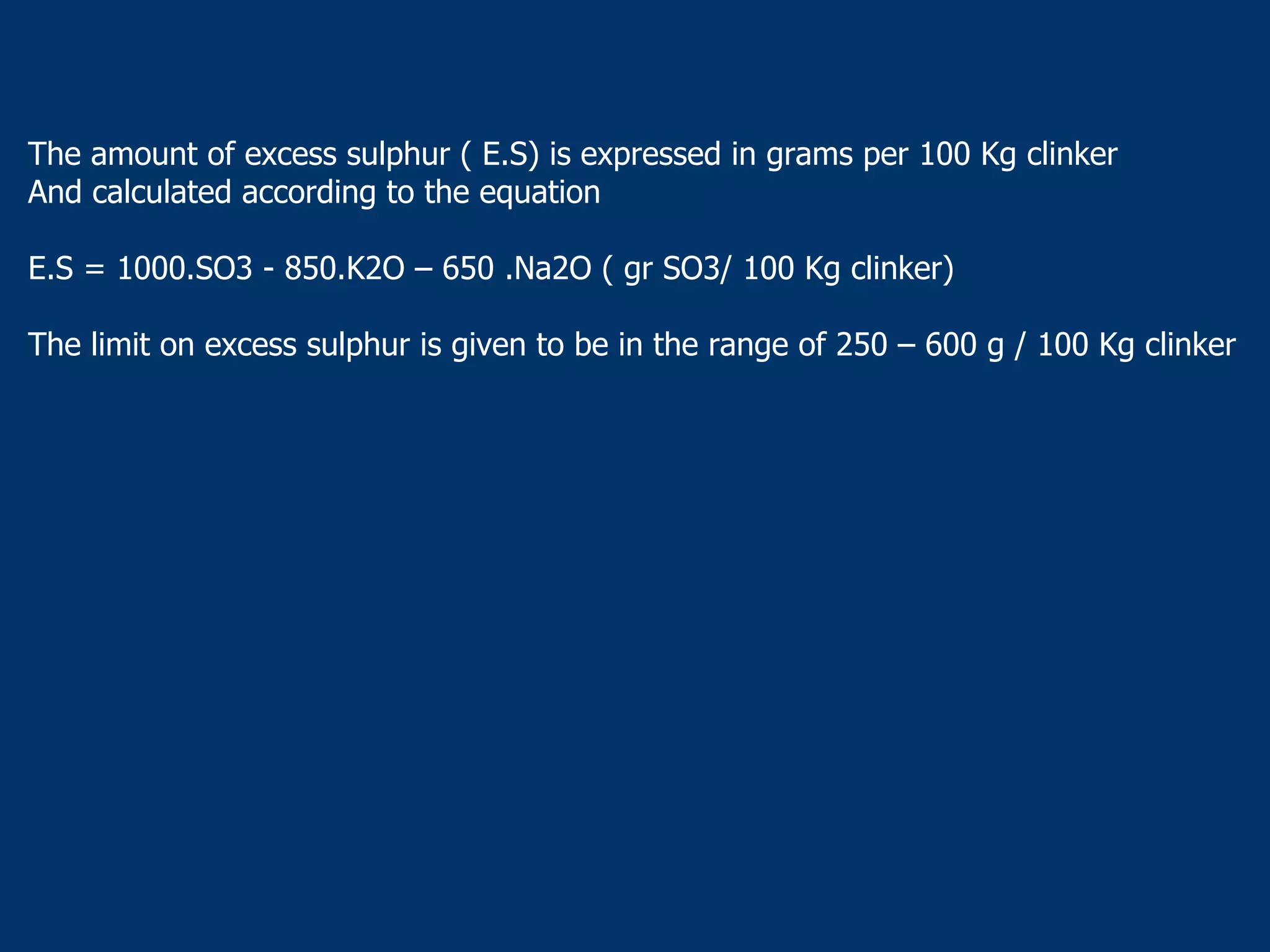 The amount of excess sulphur ( E.S) is expressed in grams per 100 Kg clinker
And calculated according to the equation
E.S = 1000.SO3 - 850.K2O – 650 .Na2O ( gr SO3/ 100 Kg clinker)
The limit on excess sulphur is given to be in the range of 250 – 600 g / 100 Kg clinker
 