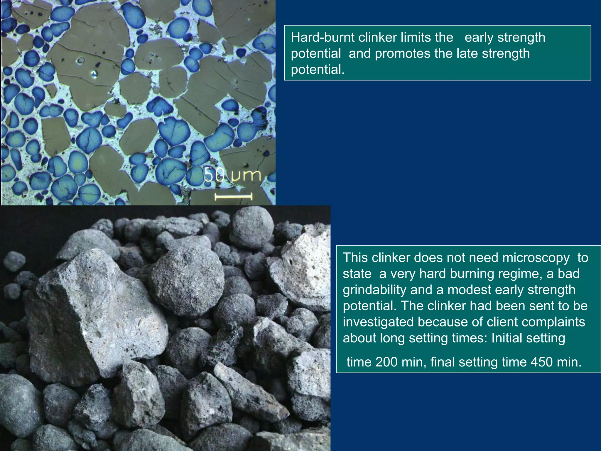 Hard-burnt clinker limits the early strength
potential and promotes the late strength
potential.
This clinker does not need microscopy to
state a very hard burning regime, a bad
grindability and a modest early strength
potential. The clinker had been sent to be
investigated because of client complaints
about long setting times: Initial setting
time 200 min, final setting time 450 min.
 