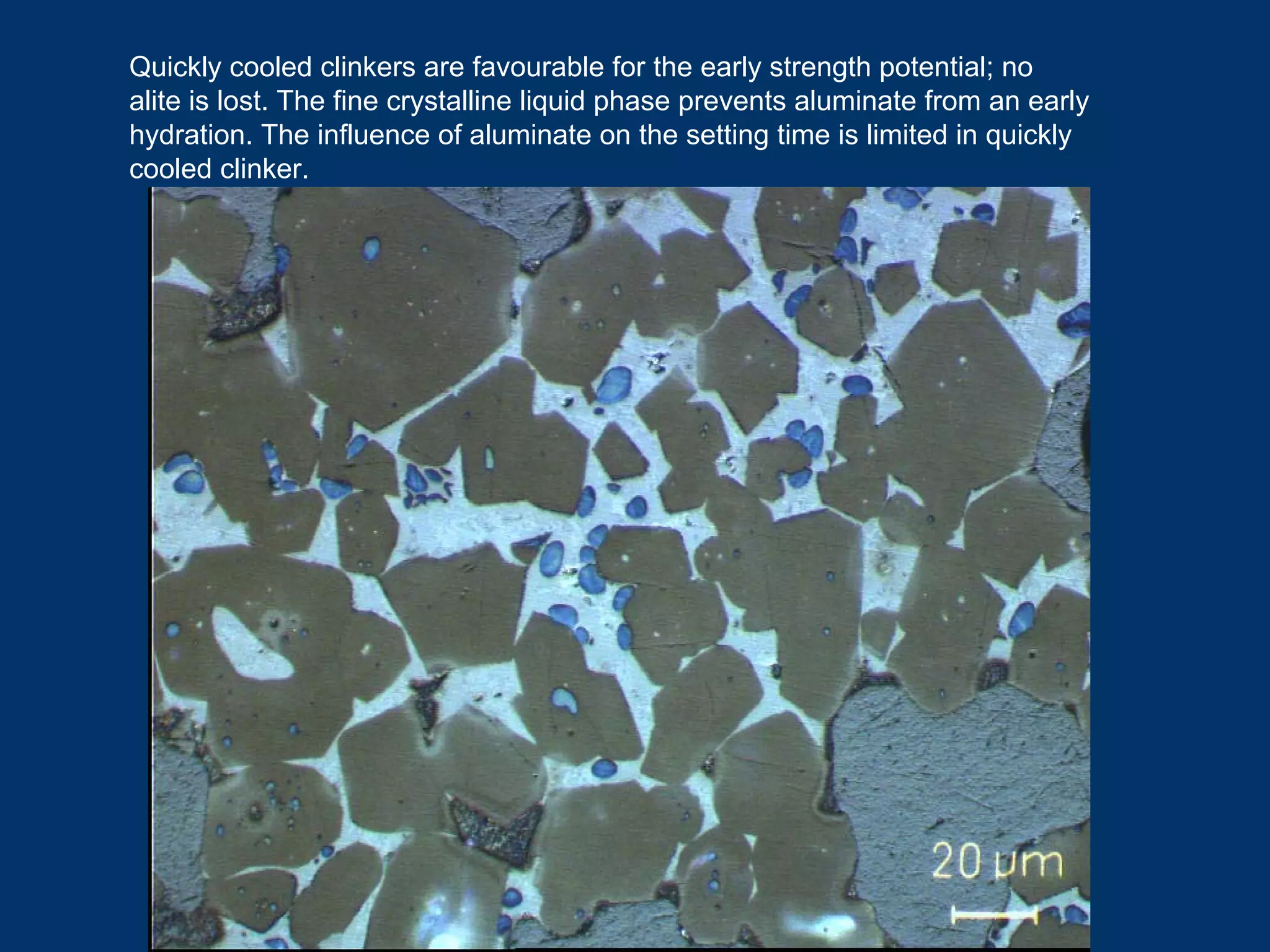 Quickly cooled clinkers are favourable for the early strength potential; no
alite is lost. The fine crystalline liquid phase prevents aluminate from an early
hydration. The influence of aluminate on the setting time is limited in quickly
cooled clinker.
 
