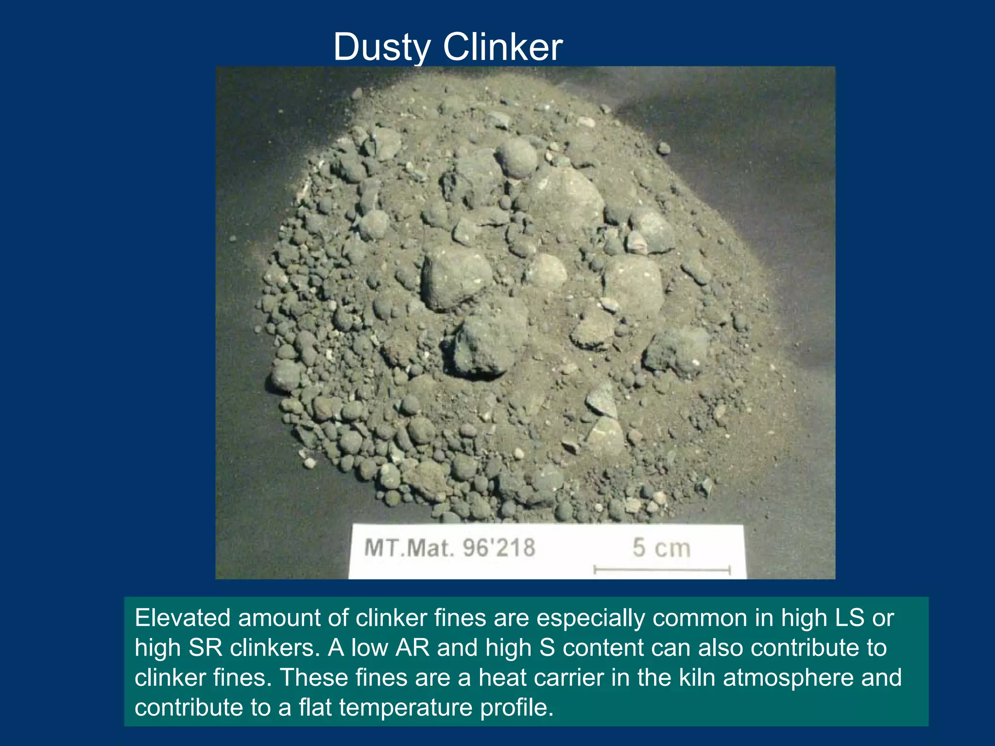 Dusty Clinker
Elevated amount of clinker fines are especially common in high LS or
high SR clinkers. A low AR and high S content can also contribute to
clinker fines. These fines are a heat carrier in the kiln atmosphere and
contribute to a flat temperature profile.
 