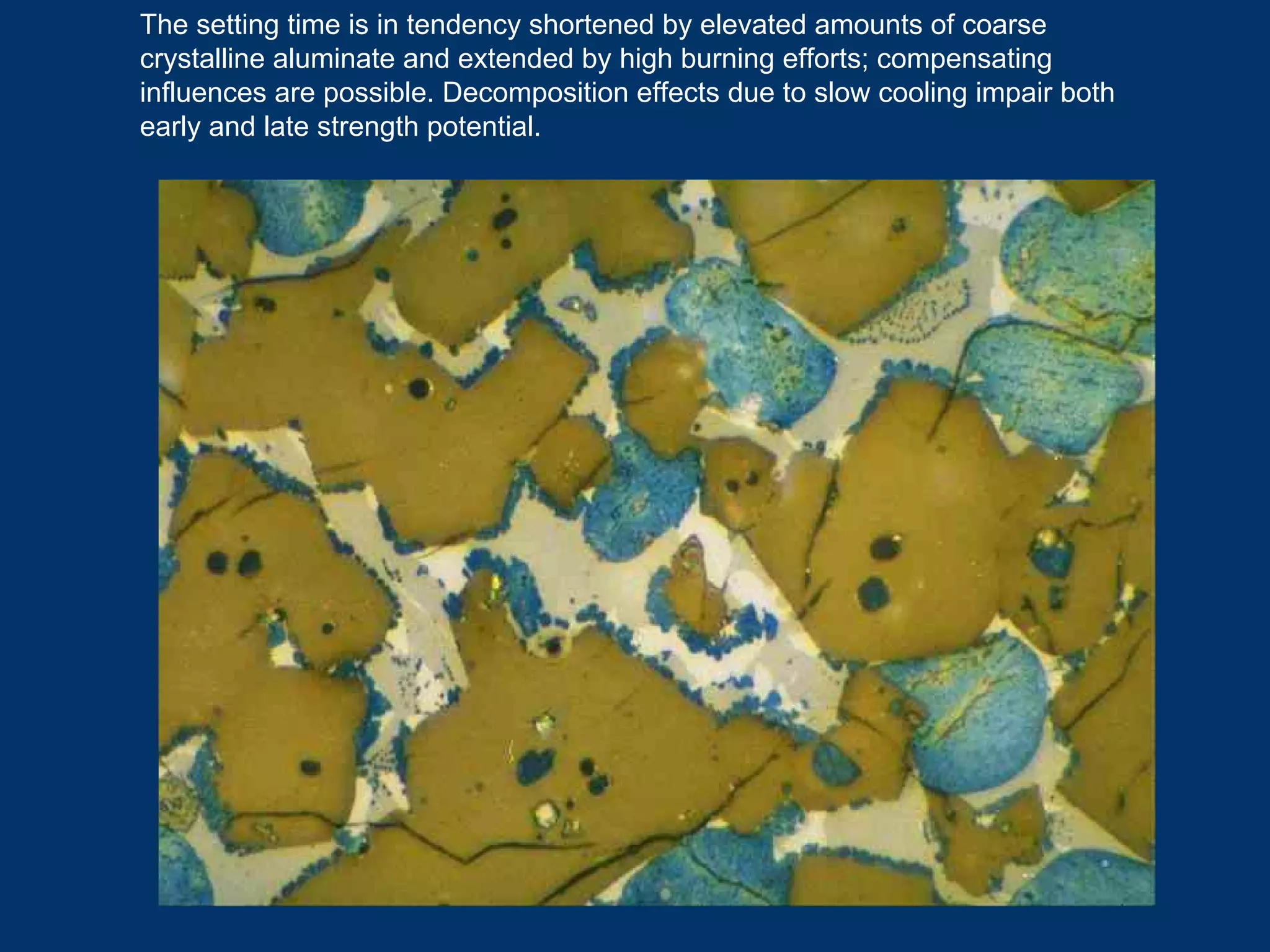 The setting time is in tendency shortened by elevated amounts of coarse
crystalline aluminate and extended by high burning efforts; compensating
influences are possible. Decomposition effects due to slow cooling impair both
early and late strength potential.
 